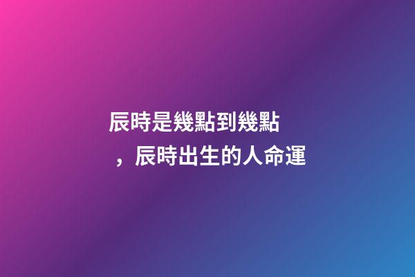 辰時是幾點到幾點，辰時出生的人命運